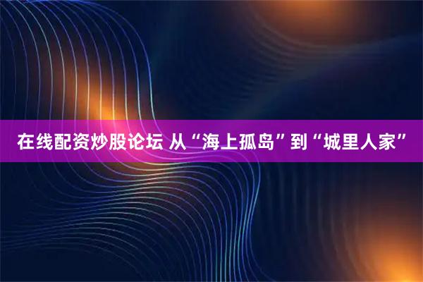 在线配资炒股论坛 从“海上孤岛”到“城里人家”