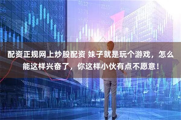 配资正规网上炒股配资 妹子就是玩个游戏，怎么能这样兴奋了，你这样小伙有点不愿意！