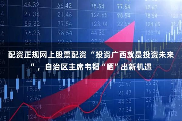 配资正规网上股票配资 “投资广西就是投资未来”，自治区主席韦韬“晒”出新机遇