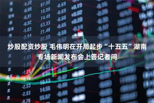 炒股配资炒股 毛伟明在开局起步“十五五”湖南专场新闻发布会上答记者问