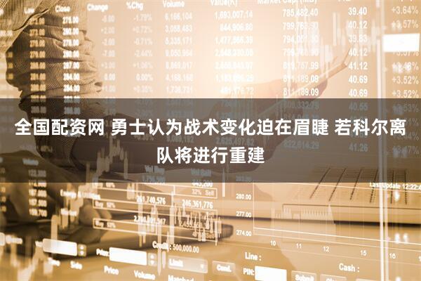 全国配资网 勇士认为战术变化迫在眉睫 若科尔离队将进行重建
