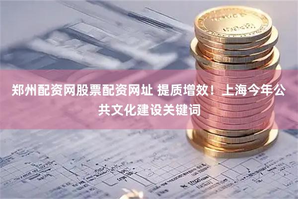 郑州配资网股票配资网址 提质增效！上海今年公共文化建设关键词