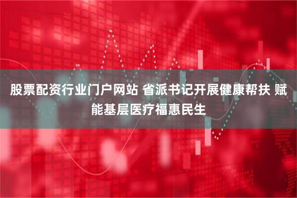 股票配资行业门户网站 省派书记开展健康帮扶 赋能基层医疗福惠民生
