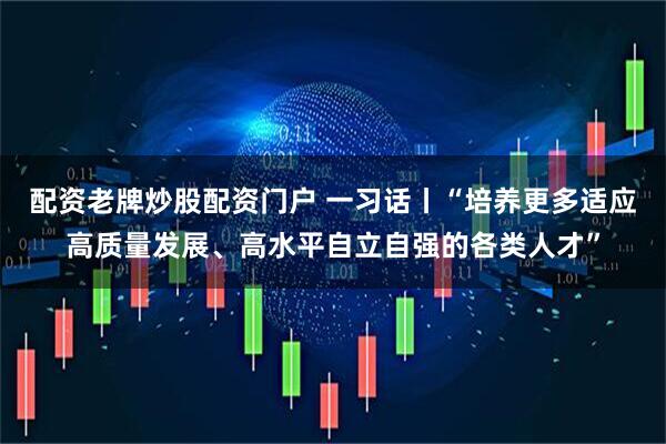 配资老牌炒股配资门户 一习话丨“培养更多适应高质量发展、高水平自立自强的各类人才”