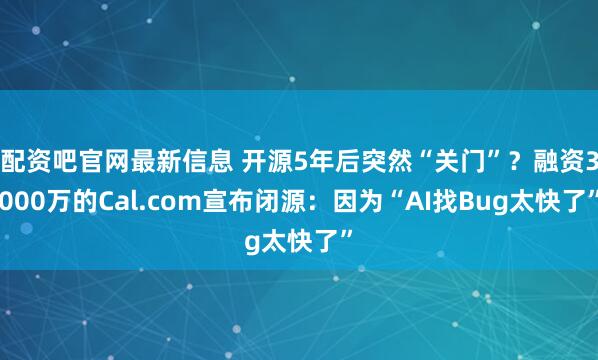 配资吧官网最新信息 开源5年后突然“关门”？融资3000万的Cal.com宣布闭源：因为“AI找Bug太快了”