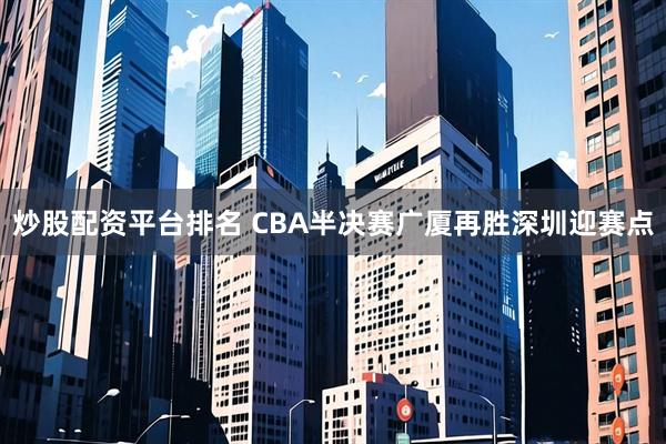 炒股配资平台排名 CBA半决赛广厦再胜深圳迎赛点