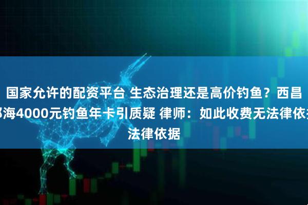 国家允许的配资平台 生态治理还是高价钓鱼？西昌邛海4000元钓鱼年卡引质疑 律师：如此收费无法律依据