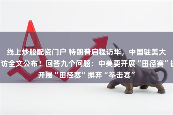线上炒股配资门户 特朗普启程访华，中国驻美大使接受美媒专访全文公布！回答九个问题：中美要开展“田径赛”摒弃“拳击赛”
