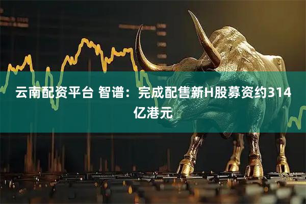云南配资平台 智谱：完成配售新H股募资约314亿港元