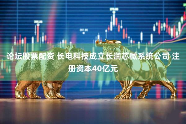 论坛股票配资 长电科技成立长润芯微系统公司 注册资本40亿元