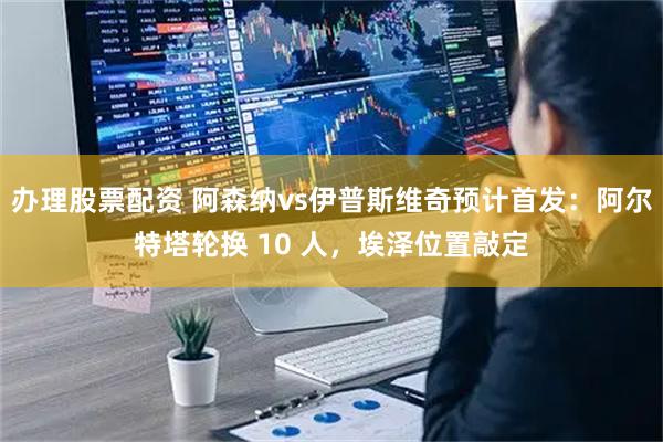 办理股票配资 阿森纳vs伊普斯维奇预计首发：阿尔特塔轮换 10 人，埃泽位置敲定