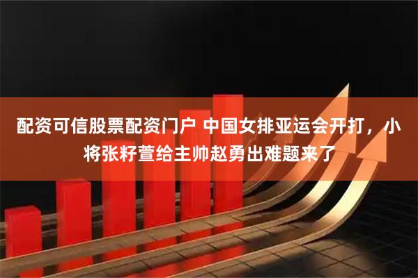 配资可信股票配资门户 中国女排亚运会开打，小将张籽萱给主帅赵勇出难题来了