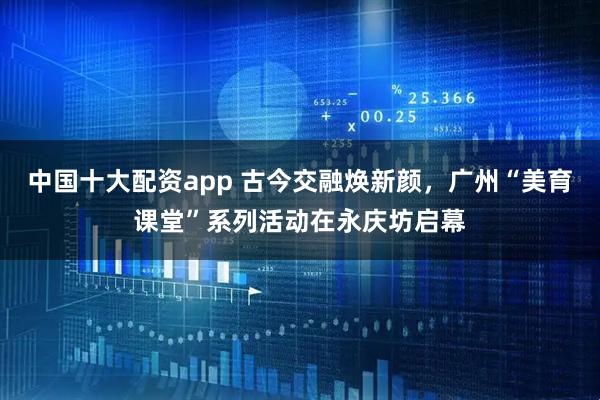 中国十大配资app 古今交融焕新颜，广州“美育课堂”系列活动在永庆坊启幕