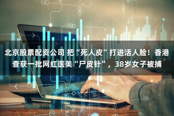 北京股票配资公司 把“死人皮”打进活人脸！香港查获一批网红医美“尸皮针”，38岁女子被捕